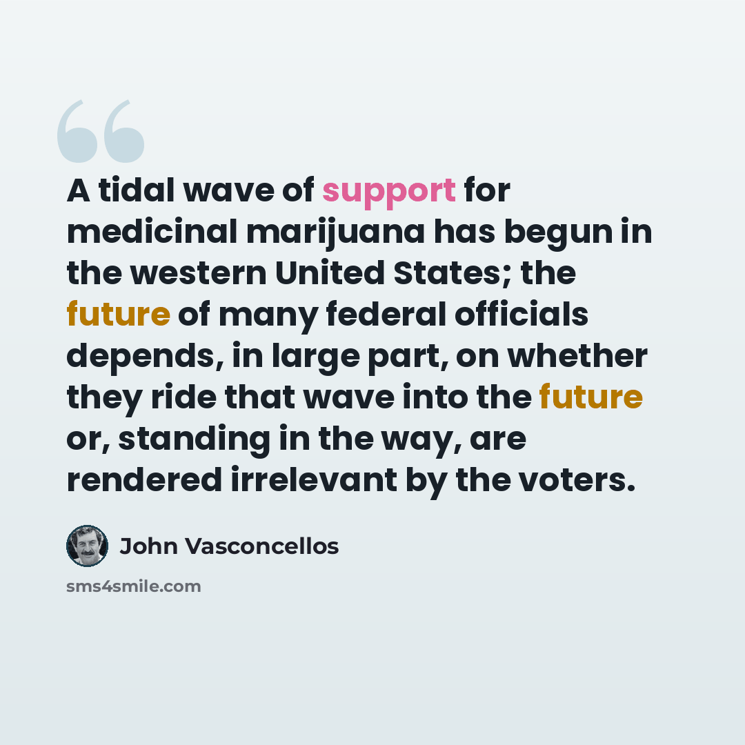 “A tidal wave of support for medicinal marijuana has begun in the western United States; the future of many federal officials depends, in large part, on whether they ride that wave into the future or, standing in the way, are rendered irrelevant by the voters.” quote by John Vasconcellos