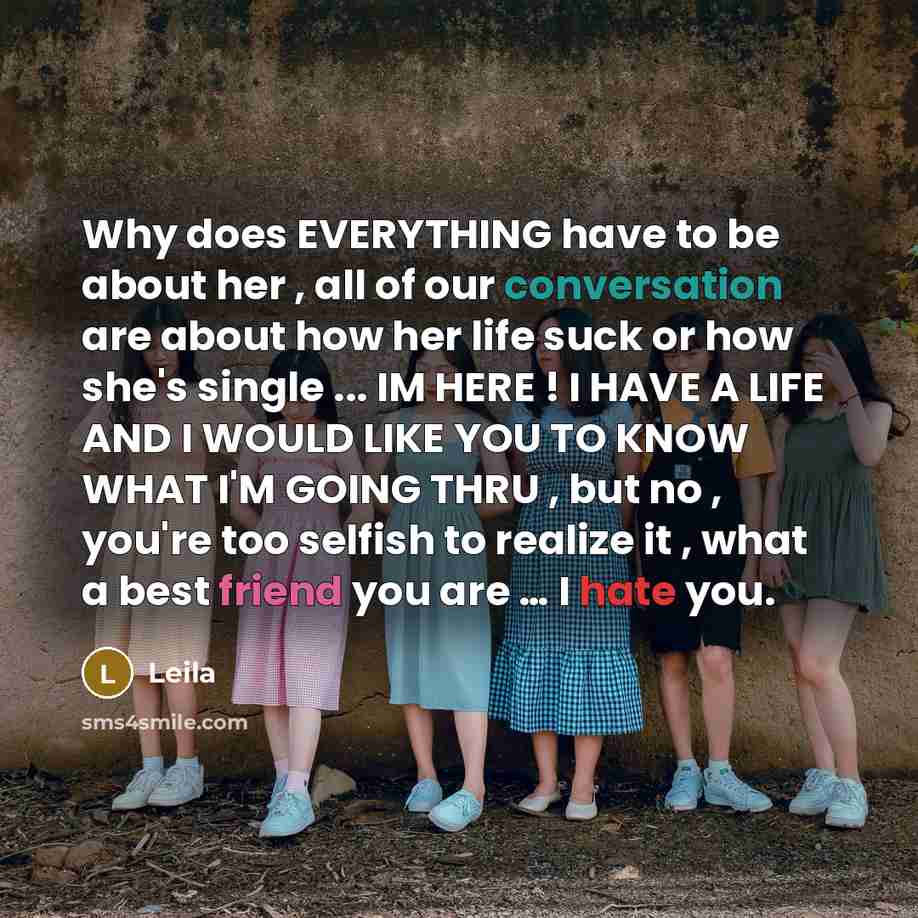 “Why does EVERYTHING have to be about her , all of our conversation are about how her life suck or how she's single ... IM HERE ! I HAVE A LIFE AND I WOULD LIKE YOU TO KNOW WHAT I'M GOING THRU , but no , you're too selfish to realize it , what a best friend you are … I hate you.” quote by Leila