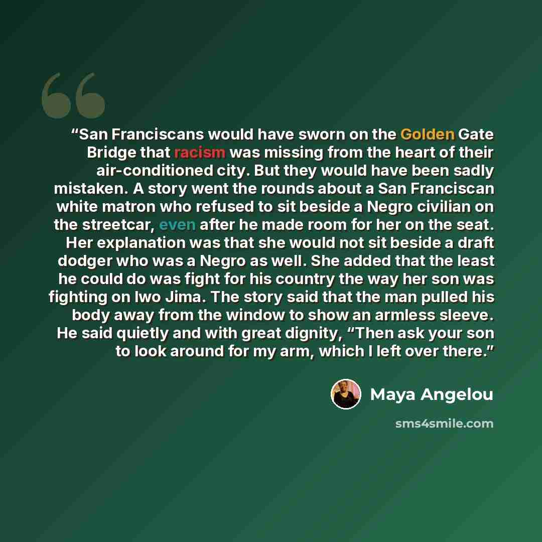 “San Franciscans would have sworn on the Golden Gate Bridge that racism was missing from the heart of their air-conditioned city. But they would have been sadly mistaken. A story went the rounds about a San Franciscan white matron who refused to sit beside a Negro civilian on the streetcar, even…” quote by Maya Angelou