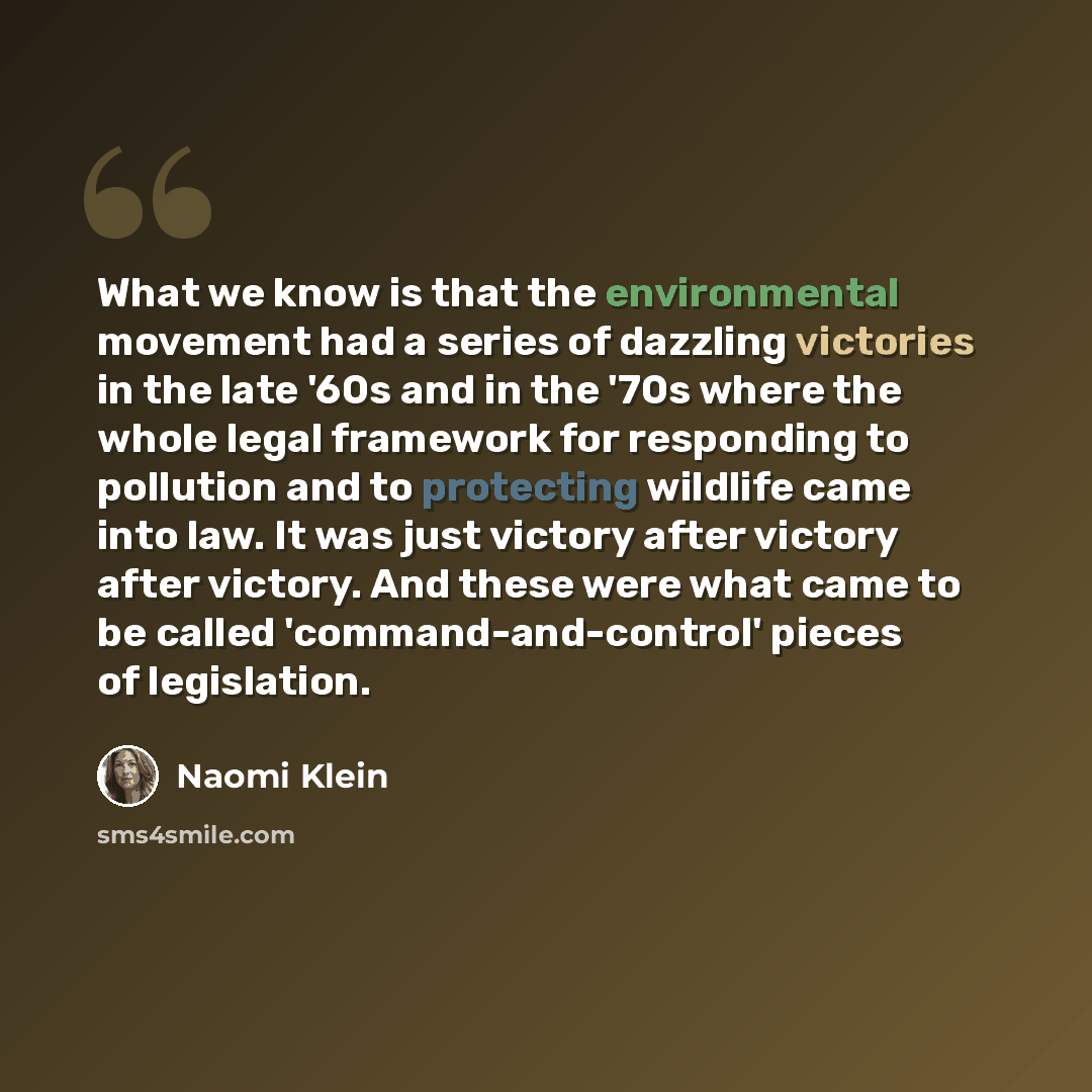 “What we know is that the environmental movement had a series of dazzling victories in the late '60s and in the '70s where the whole legal framework for responding to pollution and to protecting wildlife came into law. It was just victory after victory after victory. And these were what came to be…” quote by Naomi Klein