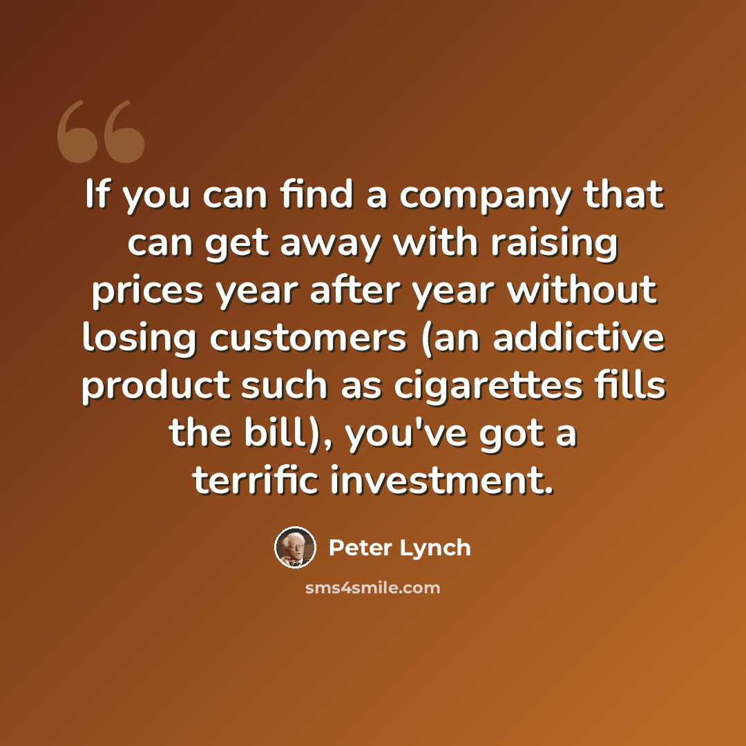 “If you can find a company that can get away with raising prices year after year without losing customers (an addictive product such as cigarettes fills the bill), you've got a terrific investment.” quote by Peter Lynch