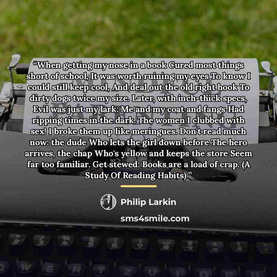 “When getting my nose in a book Cured most things short of school, It was worth ruining my eyes To know I could still keep cool, And deal out the old right hook To dirty dogs twice my size. Later, with inch-thick specs, Evil was just my lark: Me and my coat and fangs Had ripping times in the dark…” quote by Philip Larkin