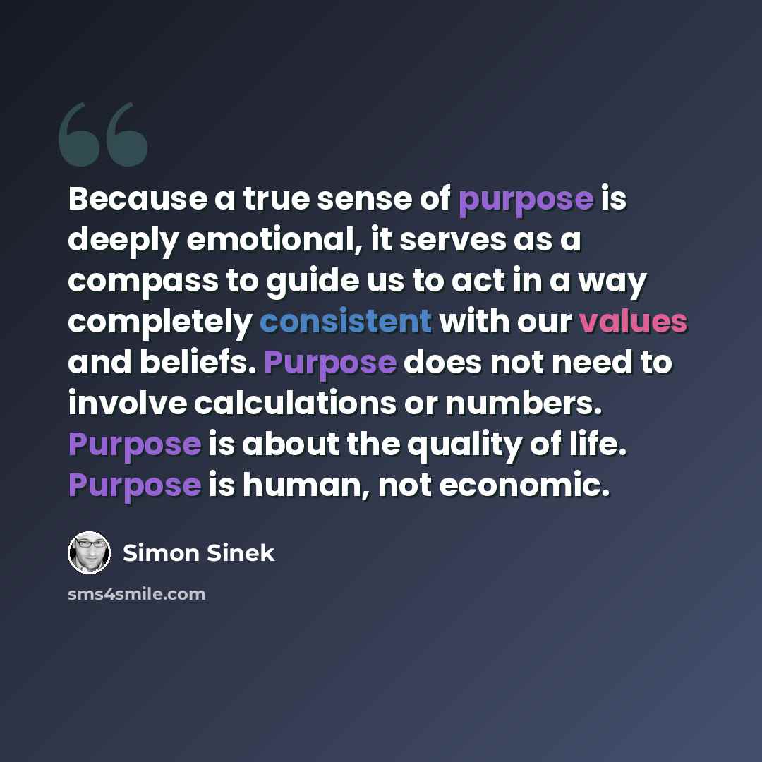 “Because a true sense of purpose is deeply emotional, it serves as a compass to guide us to act in a way completely consistent with our values and beliefs. Purpose does not need to involve calculations or numbers. Purpose is about the quality of life. Purpose is human, not economic.” quote by Simon Sinek