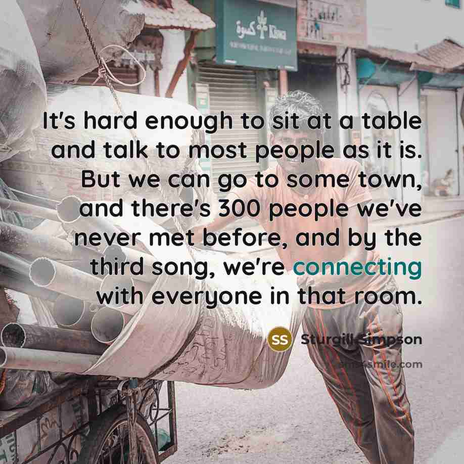 “It's hard enough to sit at a table and talk to most people as it is. But we can go to some town, and there's 300 people we've never met before, and by the third song, we're connecting with everyone in that room.” quote by Sturgill Simpson