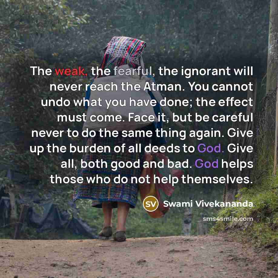 “The weak, the fearful, the ignorant will never reach the Atman. You cannot undo what you have done; the effect must come. Face it, but be careful never to do the same thing again. Give up the burden of all deeds to God. Give all, both good and bad. God helps those who do not help themselves.” quote by Swami Vivekananda