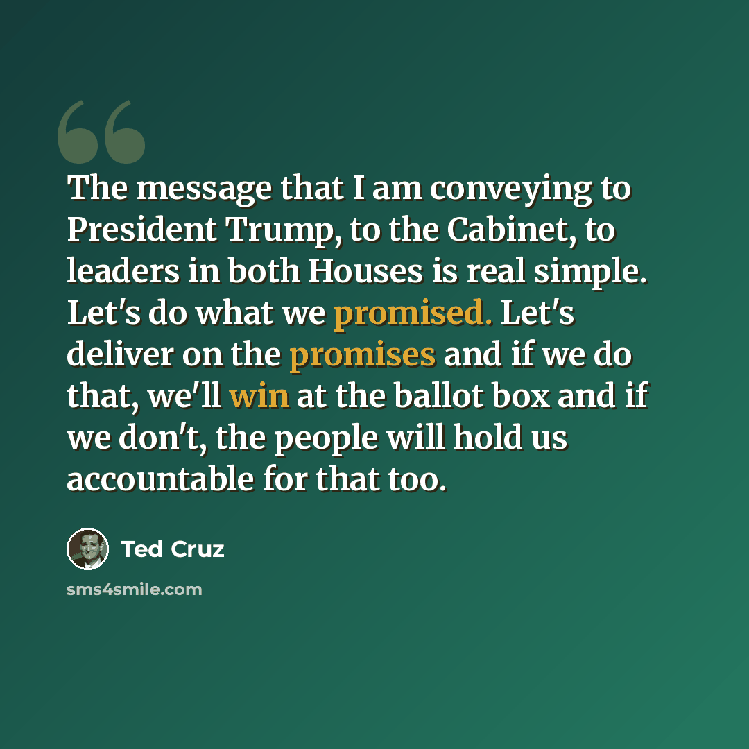 “The message that I am conveying to President Trump, to the Cabinet, to leaders in both Houses is real simple. Let's do what we promised. Let's deliver on the promises and if we do that, we'll win at the ballot box and if we don't, the people will hold us accountable for that too.” quote by Ted Cruz