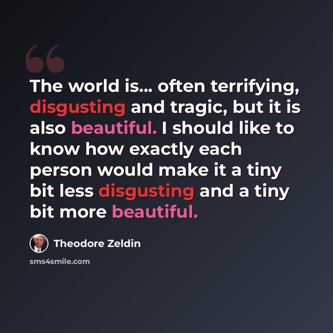 “The world is... often terrifying, disgusting and tragic, but it is also beautiful. I should like to know how exactly each person would make it a tiny bit less disgusting and a tiny bit more beautiful.” quote by Theodore Zeldin