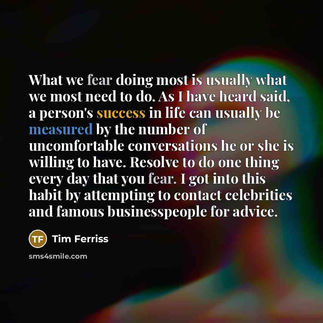 “What we fear doing most is usually what we most need to do. As I have heard said, a person's success in life can usually be measured by the number of uncomfortable conversations he or she is willing to have. Resolve to do one thing every day that you fear. I got into this habit by attempting to…” quote by Tim Ferriss