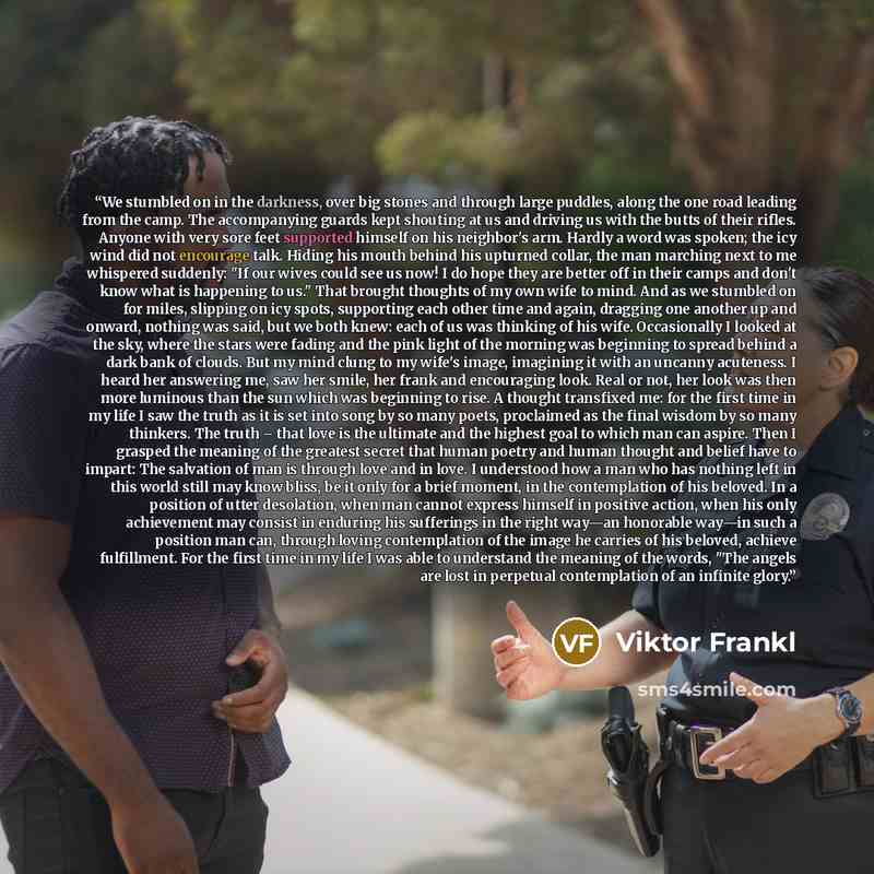 “We stumbled on in the darkness, over big stones and through large puddles, along the one road leading from the camp. The accompanying guards kept shouting at us and driving us with the butts of their rifles. Anyone with very sore feet supported himself on his neighbor's arm. Hardly a word was…” quote by Viktor Frankl