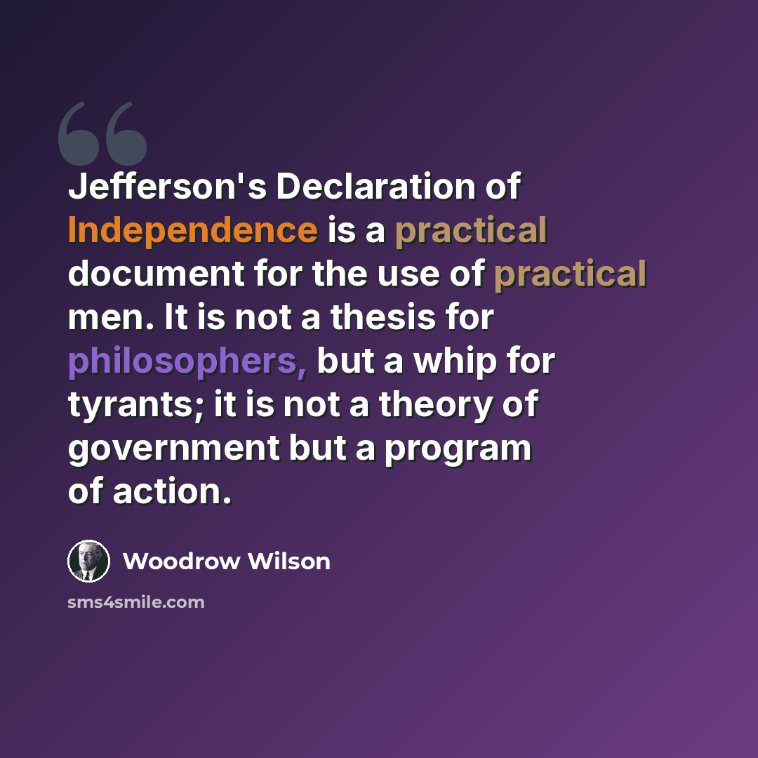 “Jefferson's Declaration of Independence is a practical document for the use of practical men. It is not a thesis for philosophers, but a whip for tyrants; it is not a theory of government but a program of action.” quote by Woodrow Wilson