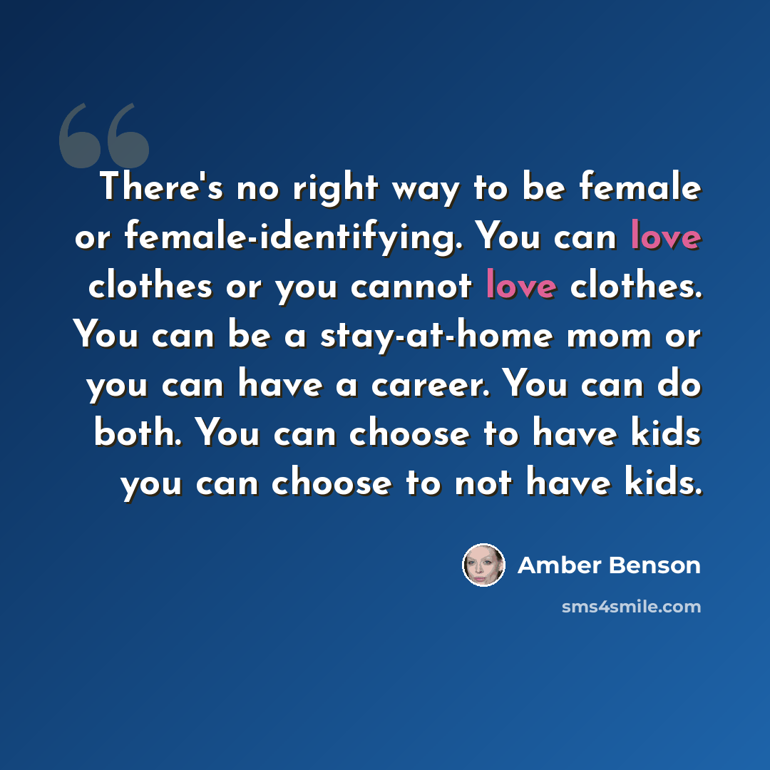 “There's no right way to be female or female-identifying. You can love clothes or you cannot love clothes. You can be a stay-at-home mom or you can have a career. You can do both. You can choose to have kids you can choose to not have kids.” quote by Amber Benson