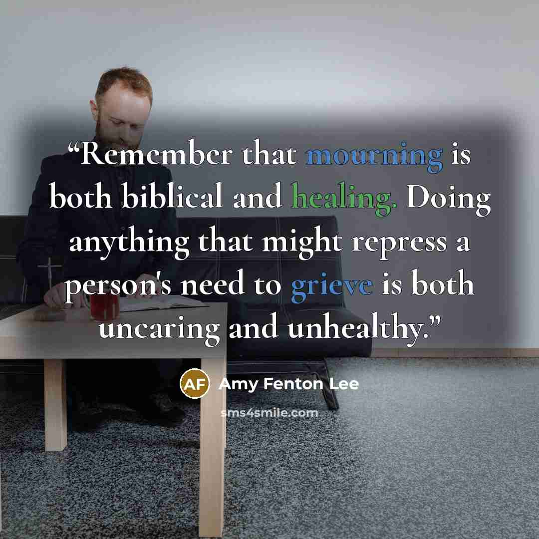 “Remember that mourning is both biblical and healing. Doing anything that might repress a person's need to grieve is both uncaring and unhealthy.” quote by Amy Fenton Lee