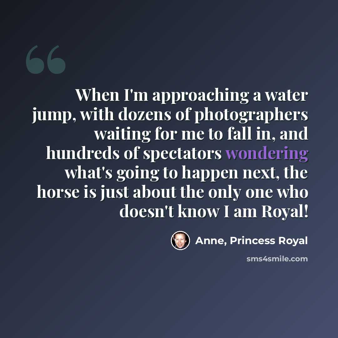 “When I'm approaching a water jump, with dozens of photographers waiting for me to fall in, and hundreds of spectators wondering what's going to happen next, the horse is just about the only one who doesn't know I am Royal!” quote by Anne, Princess Royal