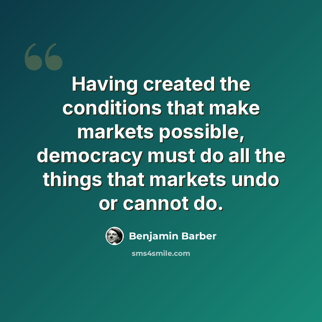 “Having created the conditions that make markets possible, democracy must do all the things that markets undo or cannot do.” quote by Benjamin Barber