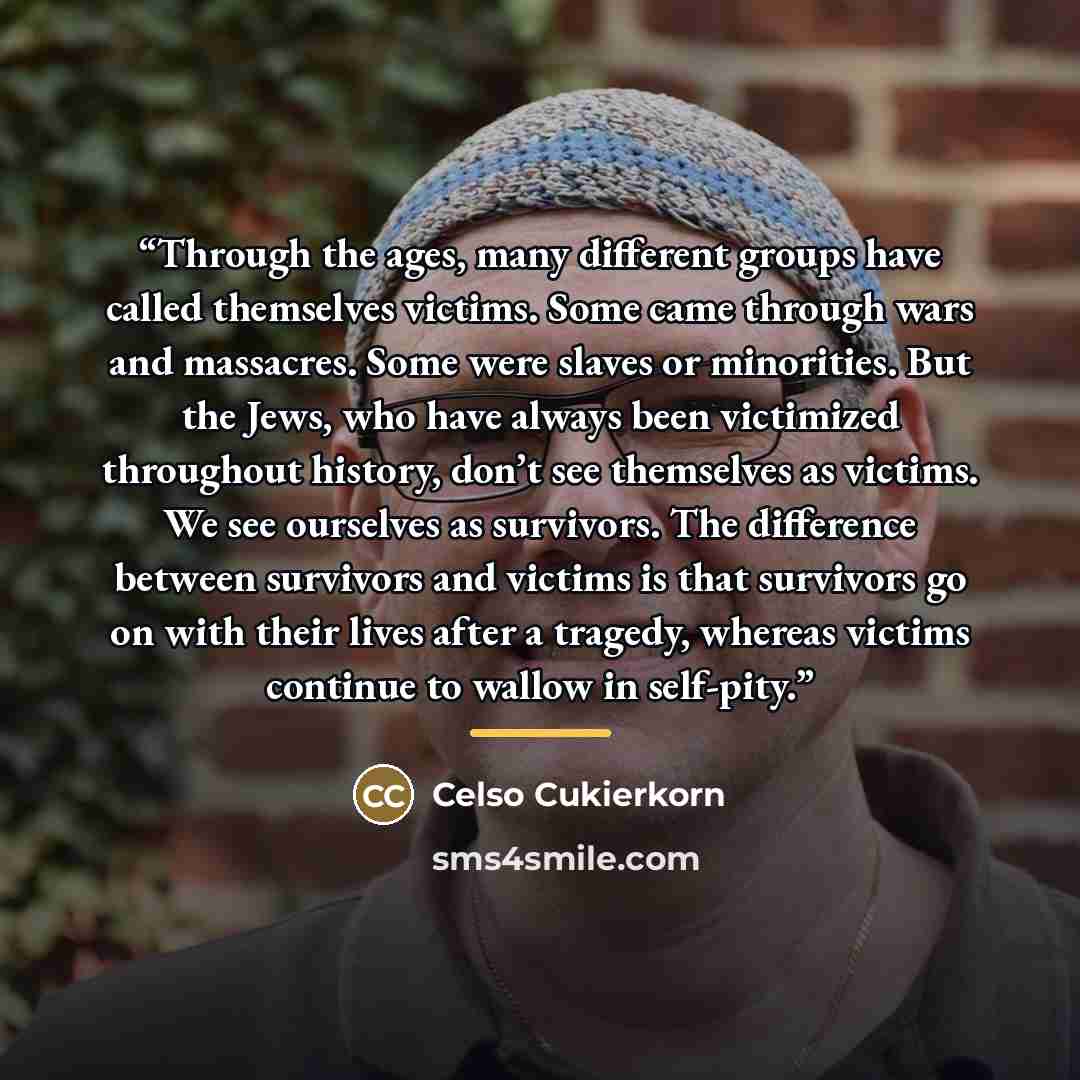 “Through the ages, many different groups have called themselves victims. Some came through wars and massacres. Some were slaves or minorities. But the Jews, who have always been victimized throughout history, don’t see themselves as victims. We see ourselves as survivors. The difference between…” quote by Celso Cukierkorn