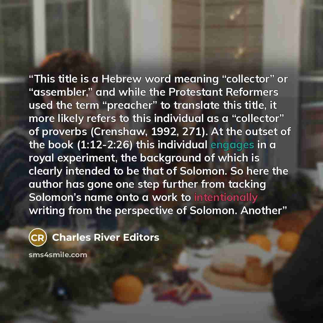 “This title is a Hebrew word meaning “collector” or “assembler,” and while the Protestant Reformers used the term “preacher” to translate this title, it more likely refers to this individual as a “collector” of proverbs (Crenshaw, 1992, 271). At the outset of the book (1:12-2:26) this individual…” quote by Charles River Editors
