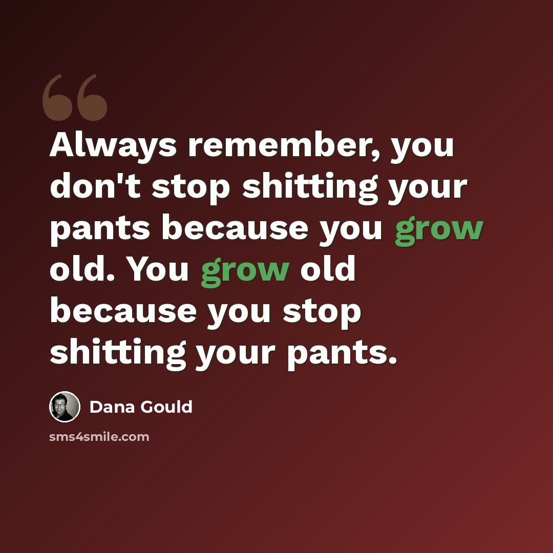 “Always remember, you don't stop shitting your pants because you grow old. You grow old because you stop shitting your pants.” quote by Dana Gould