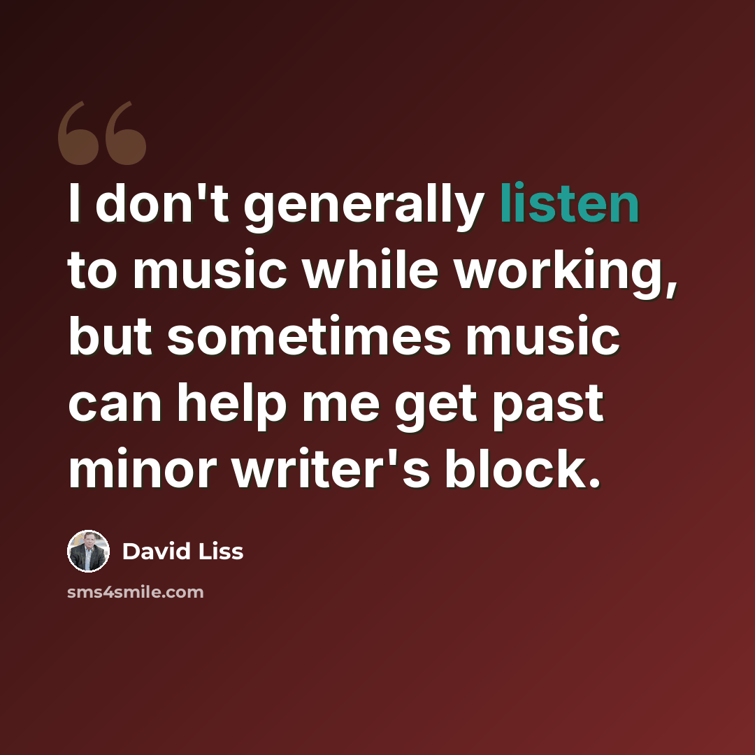 “I don't generally listen to music while working, but sometimes music can help me get past minor writer's block.” quote by David Liss