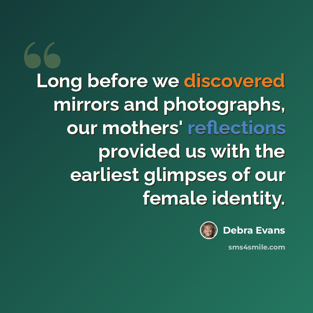 “Long before we discovered mirrors and photographs, our mothers' reflections provided us with the earliest glimpses of our female identity.” quote by Debra Evans