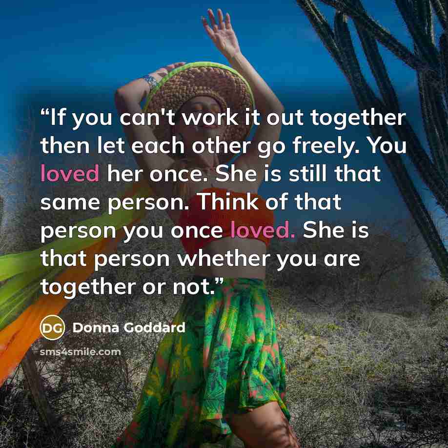 “If you can't work it out together then let each other go freely. You loved her once. She is still that same person. Think of that person you once loved. She is that person whether you are together or not.” quote by Donna Goddard