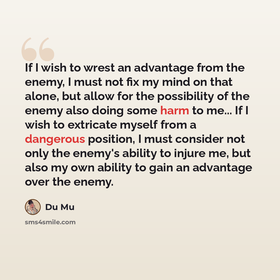 “If I wish to wrest an advantage from the enemy, I must not fix my mind on that alone, but allow for the possibility of the enemy also doing some harm to me... If I wish to extricate myself from a dangerous position, I must consider not only the enemy's ability to injure me, but also my own ability…” quote by Du Mu