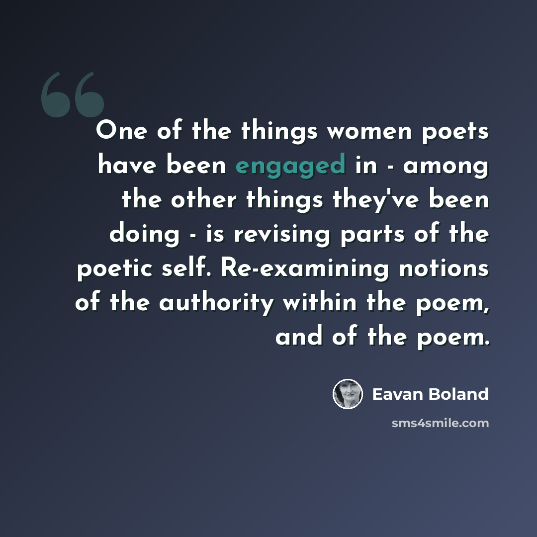 “One of the things women poets have been engaged in - among the other things they've been doing - is revising parts of the poetic self. Re-examining notions of the authority within the poem, and of the poem.” quote by Eavan Boland