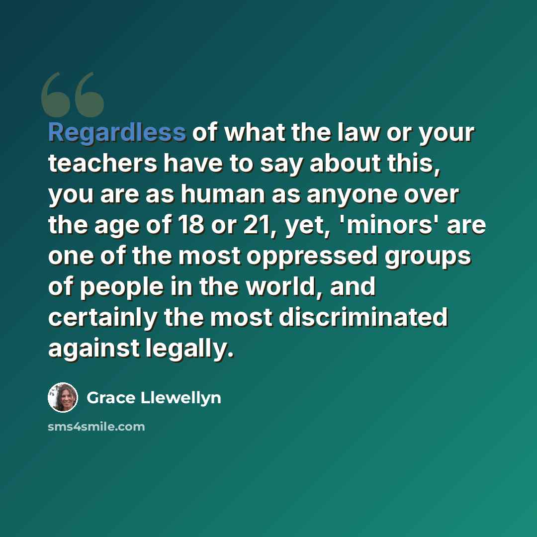 “Regardless of what the law or your teachers have to say about this, you are as human as anyone over the age of 18 or 21, yet, 'minors' are one of the most oppressed groups of people in the world, and certainly the most discriminated against legally.” quote by Grace Llewellyn