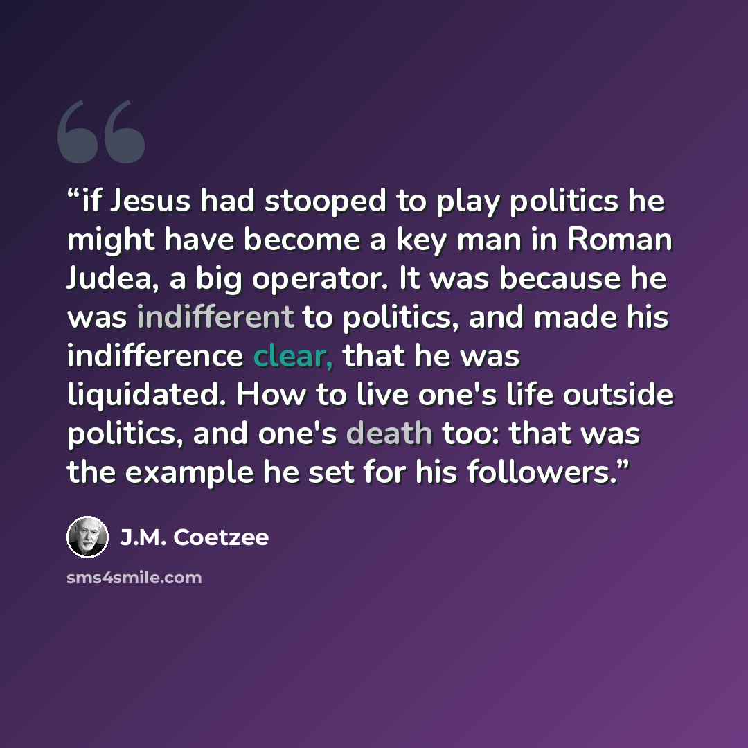 “if Jesus had stooped to play politics he might have become a key man in Roman Judea, a big operator. It was because he was indifferent to politics, and made his indifference clear, that he was liquidated. How to live one's life outside politics, and one's death too: that was the example he set for…” quote by J.M. Coetzee
