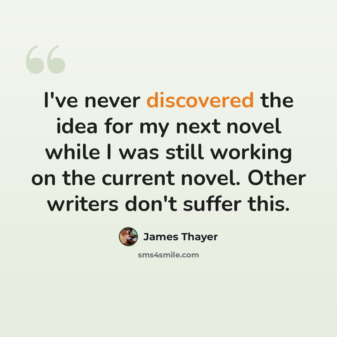 “I've never discovered the idea for my next novel while I was still working on the current novel. Other writers don't suffer this.” quote by James Thayer