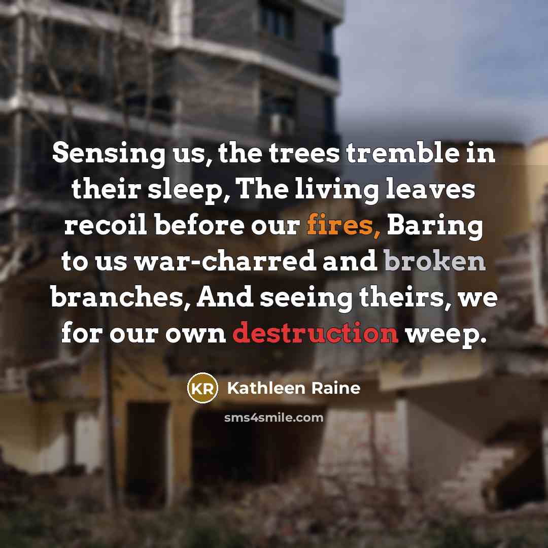 “Sensing us, the trees tremble in their sleep, The living leaves recoil before our fires, Baring to us war-charred and broken branches, And seeing theirs, we for our own destruction weep.” quote by Kathleen Raine