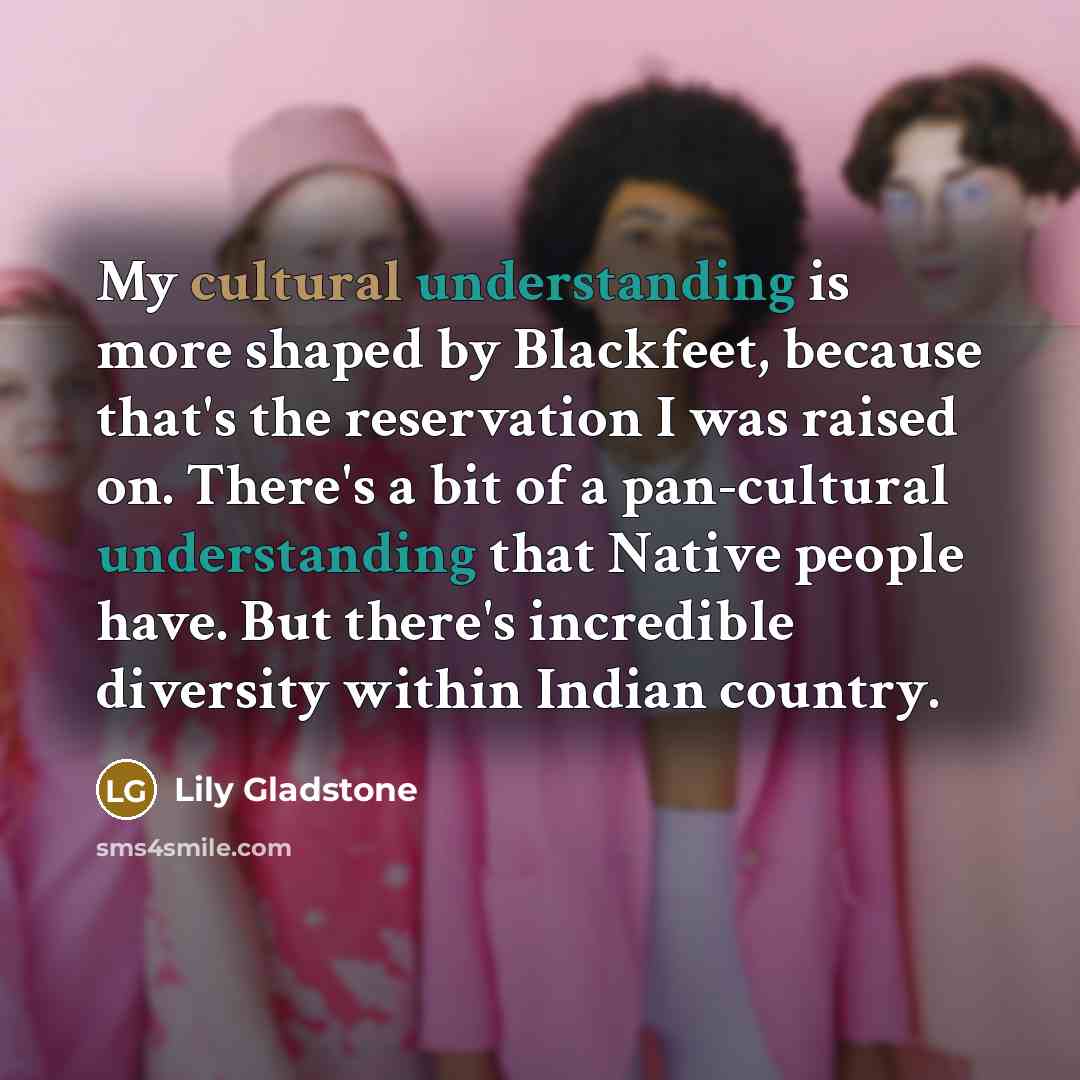 “My cultural understanding is more shaped by Blackfeet, because that's the reservation I was raised on. There's a bit of a pan-cultural understanding that Native people have. But there's incredible diversity within Indian country.” quote by Lily Gladstone