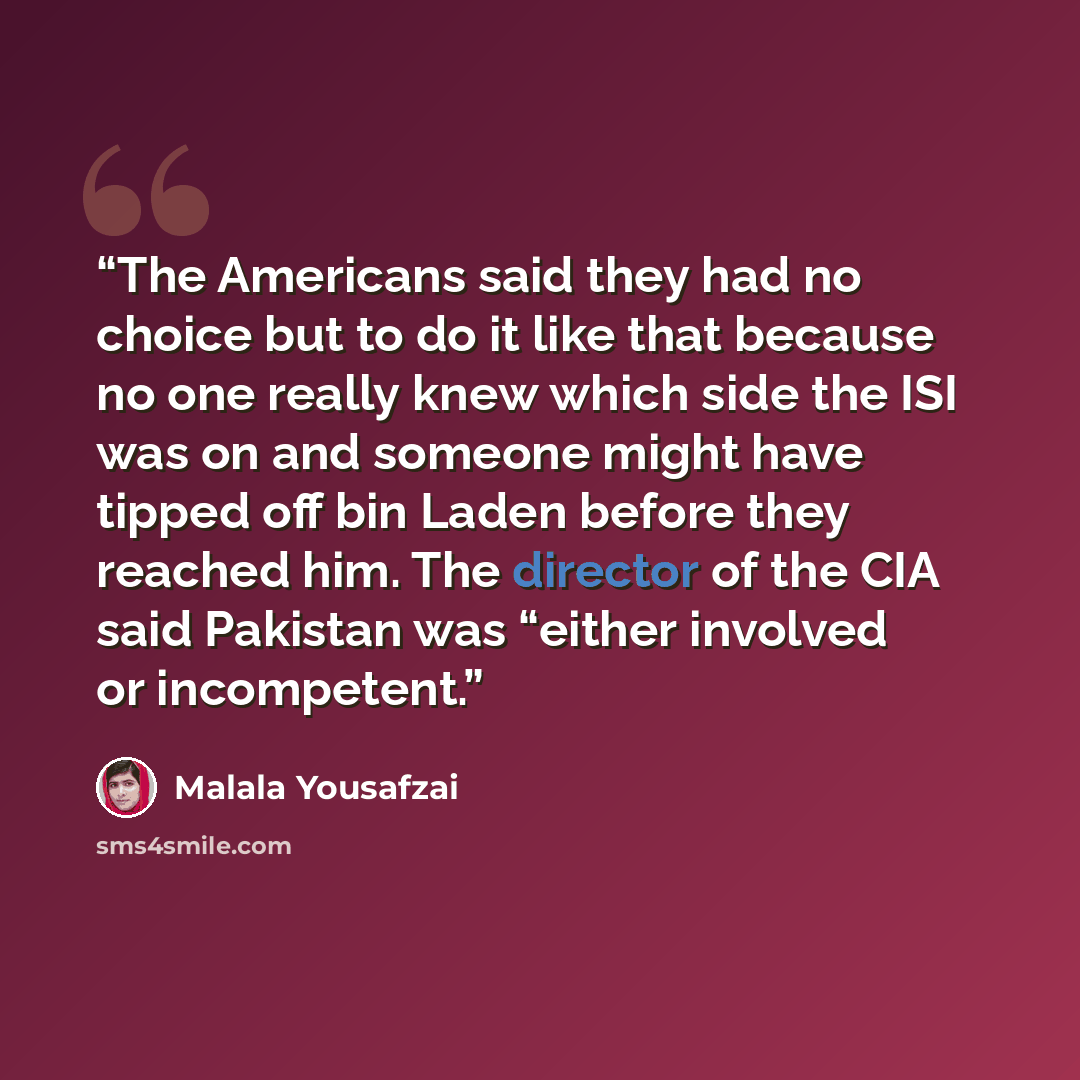 “The Americans said they had no choice but to do it like that because no one really knew which side the ISI was on and someone might have tipped off bin Laden before they reached him. The director of the CIA said Pakistan was “either involved or incompetent.” quote by Malala Yousafzai