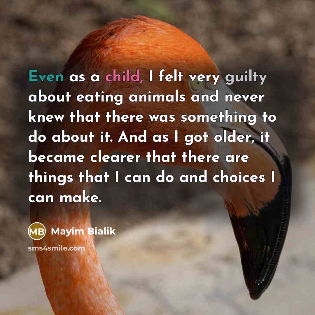“Even as a child, I felt very guilty about eating animals and never knew that there was something to do about it. And as I got older, it became clearer that there are things that I can do and choices I can make.” quote by Mayim Bialik