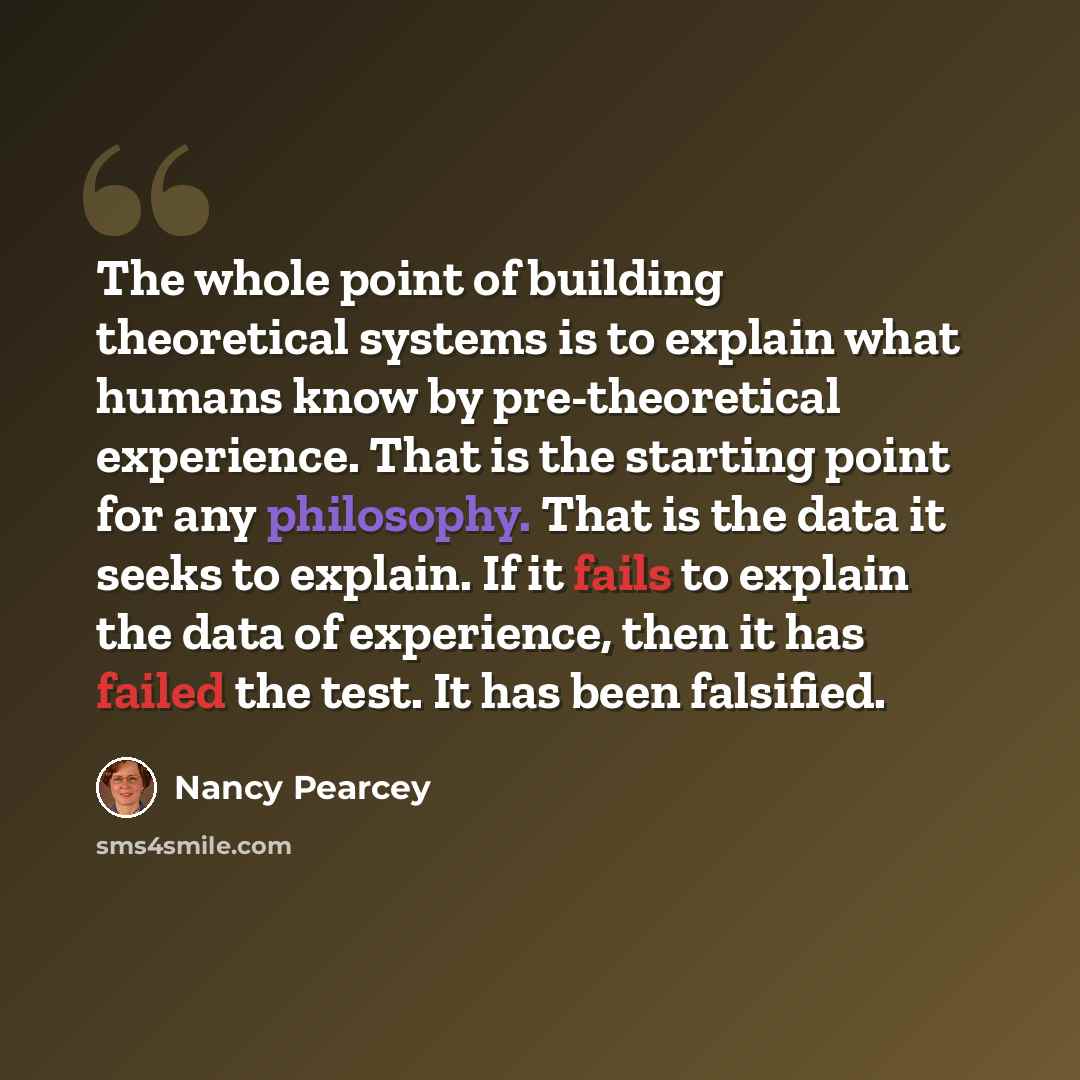 “The whole point of building theoretical systems is to explain what humans know by pre-theoretical experience. That is the starting point for any philosophy. That is the data it seeks to explain. If it fails to explain the data of experience, then it has failed the test. It has been falsified.” quote by Nancy Pearcey