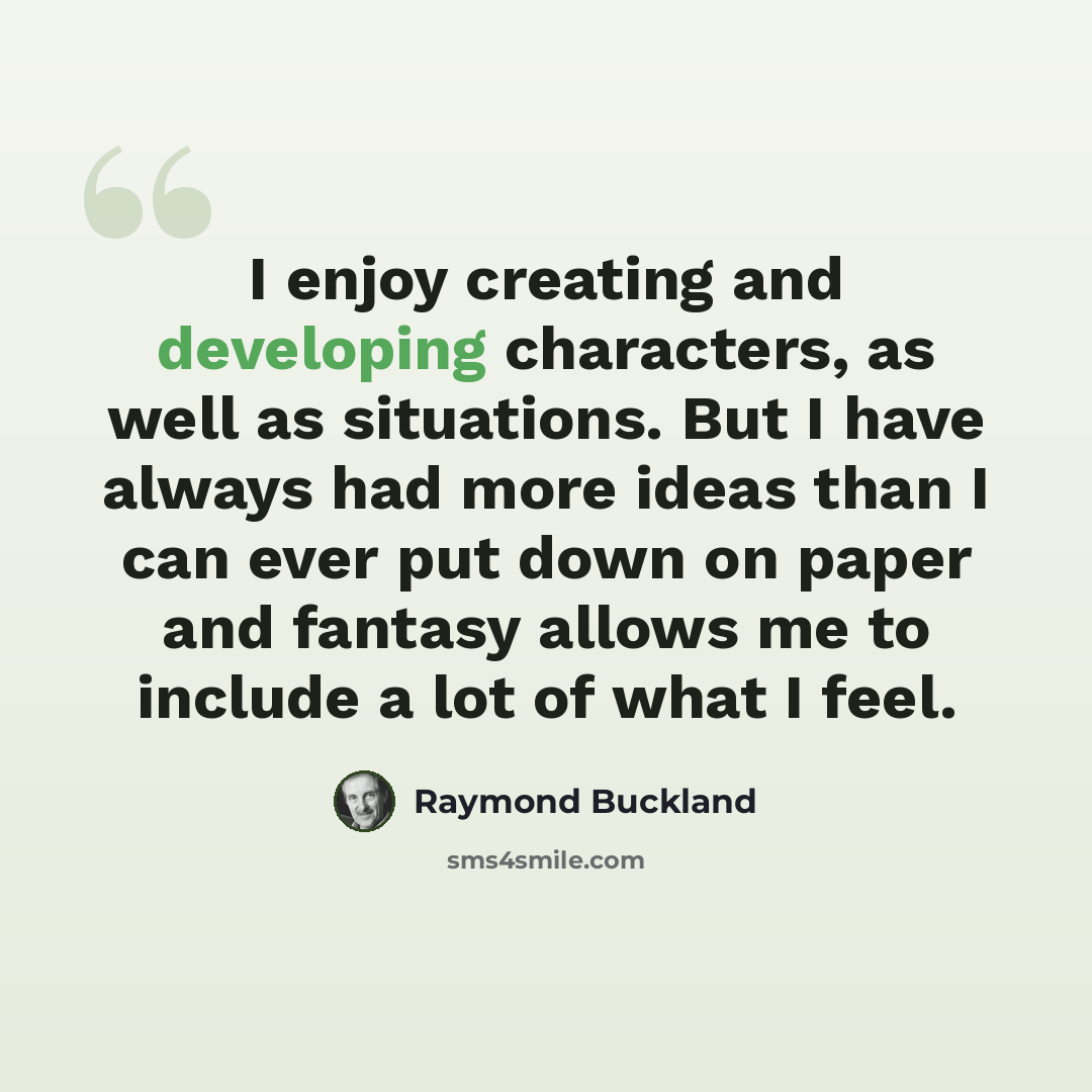 “I enjoy creating and developing characters, as well as situations. But I have always had more ideas than I can ever put down on paper and fantasy allows me to include a lot of what I feel.” quote by Raymond Buckland