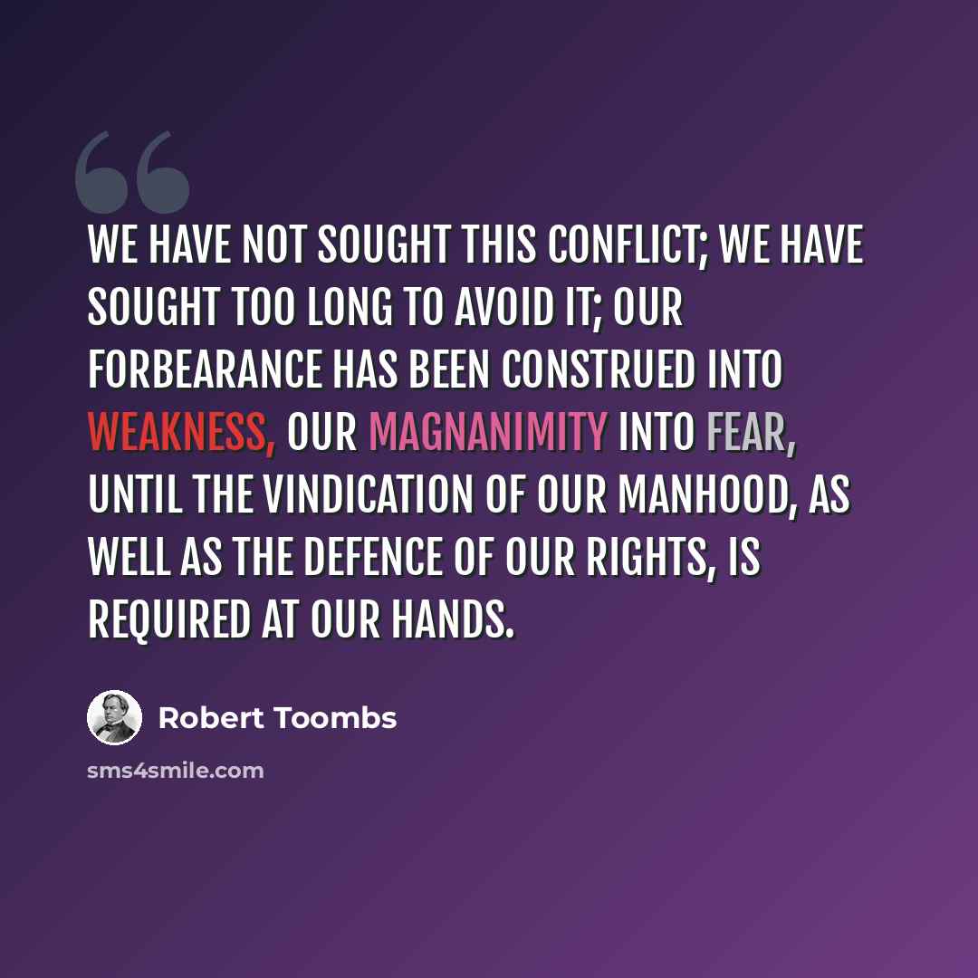 “We have not sought this conflict; we have sought too long to avoid it; our forbearance has been construed into weakness, our magnanimity into fear, until the vindication of our manhood, as well as the defence of our rights, is required at our hands.” quote by Robert Toombs
