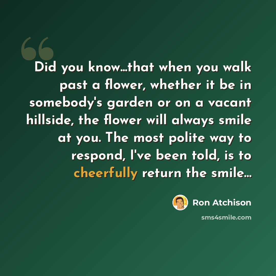 “Did you know...that when you walk past a flower, whether it be in somebody's garden or on a vacant hillside, the flower will always smile at you. The most polite way to respond, I've been told, is to cheerfully return the smile…” quote by Ron Atchison