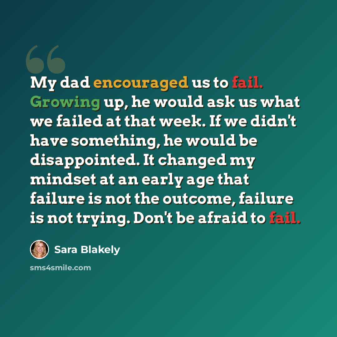 “My dad encouraged us to fail. Growing up, he would ask us what we failed at that week. If we didn't have something, he would be disappointed. It changed my mindset at an early age that failure is not the outcome, failure is not trying. Don't be afraid to fail.” quote by Sara Blakely