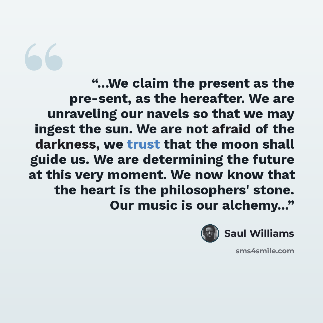 “...We claim the present as the pre-sent, as the hereafter. We are unraveling our navels so that we may ingest the sun. We are not afraid of the darkness, we trust that the moon shall guide us. We are determining the future at this very moment. We now know that the heart is the philosophers' stone…” quote by Saul Williams