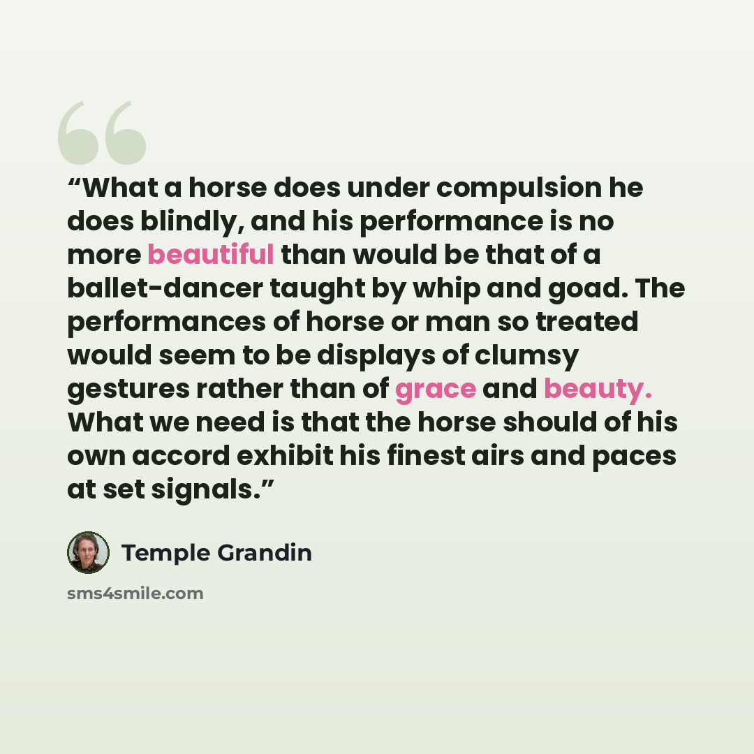 “What a horse does under compulsion he does blindly, and his performance is no more beautiful than would be that of a ballet-dancer taught by whip and goad. The performances of horse or man so treated would seem to be displays of clumsy gestures rather than of grace and beauty. What we need is that…” quote by Temple Grandin
