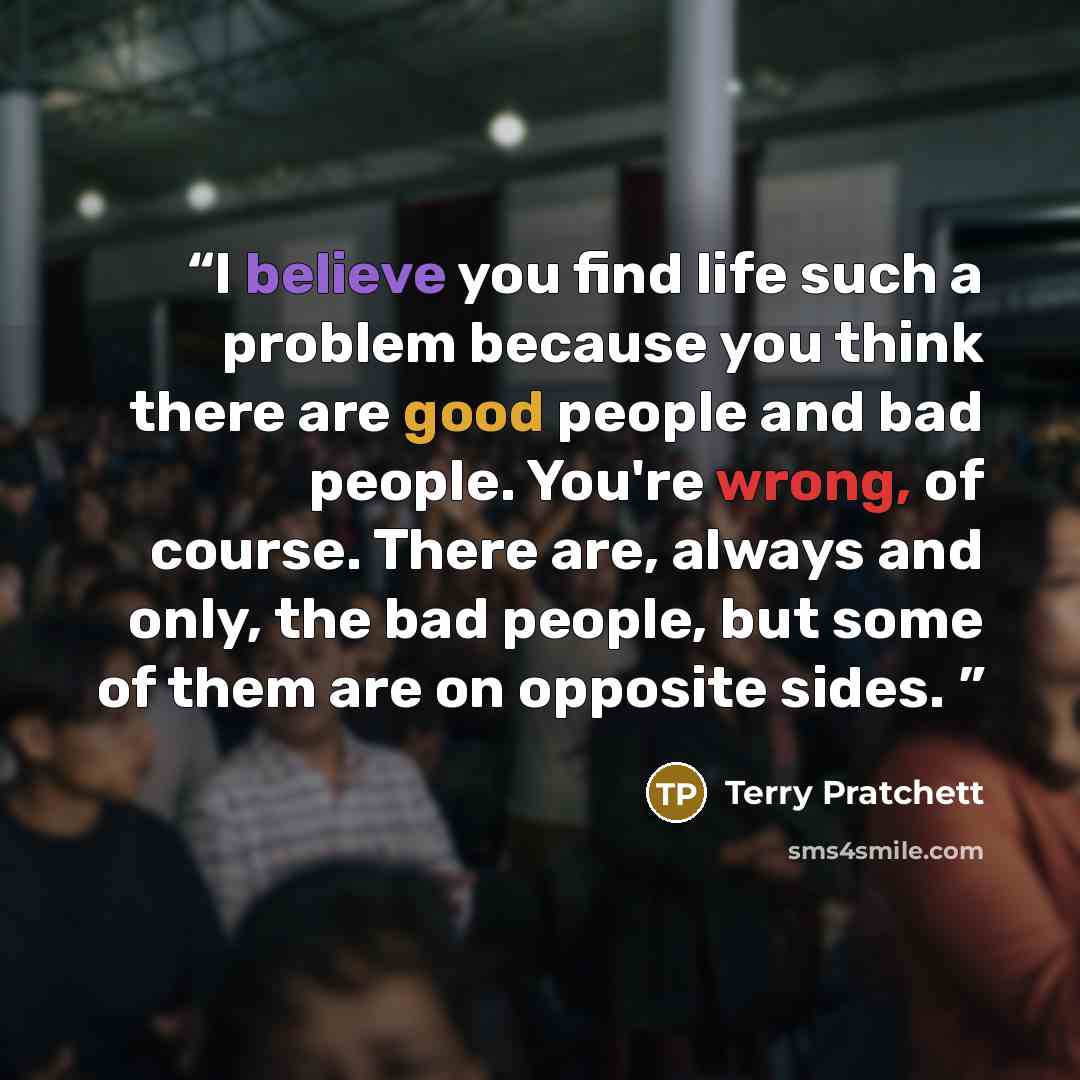 “I believe you find life such a problem because you think there are good people and bad people. You're wrong, of course. There are, always and only, the bad people, but some of them are on opposite sides.” quote by Terry Pratchett