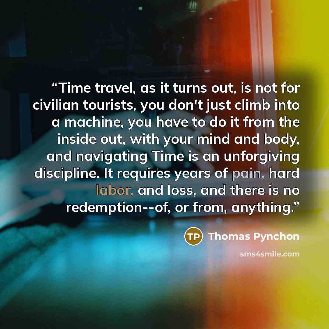 “Time travel, as it turns out, is not for civilian tourists, you don't just climb into a machine, you have to do it from the inside out, with your mind and body, and navigating Time is an unforgiving discipline. It requires years of pain, hard labor, and loss, and there is no redemption--of, or…” quote by Thomas Pynchon