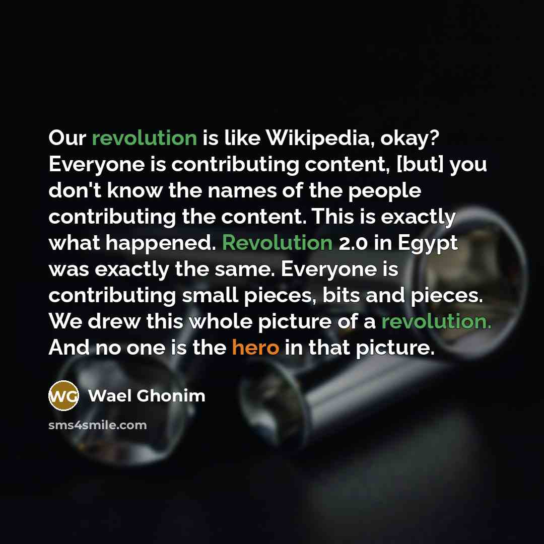 “Our revolution is like Wikipedia, okay? Everyone is contributing content, [but] you don't know the names of the people contributing the content. This is exactly what happened. Revolution 2.0 in Egypt was exactly the same. Everyone is contributing small pieces, bits and pieces. We drew this whole…” quote by Wael Ghonim