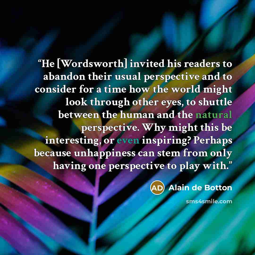 “He [Wordsworth] invited his readers to abandon their usual perspective and to consider for a time how the world might look through other eyes, to shuttle between the human and the natural perspective. Why might this be interesting, or even inspiring? Perhaps because unhappiness can stem from only…” quote by Alain de Botton