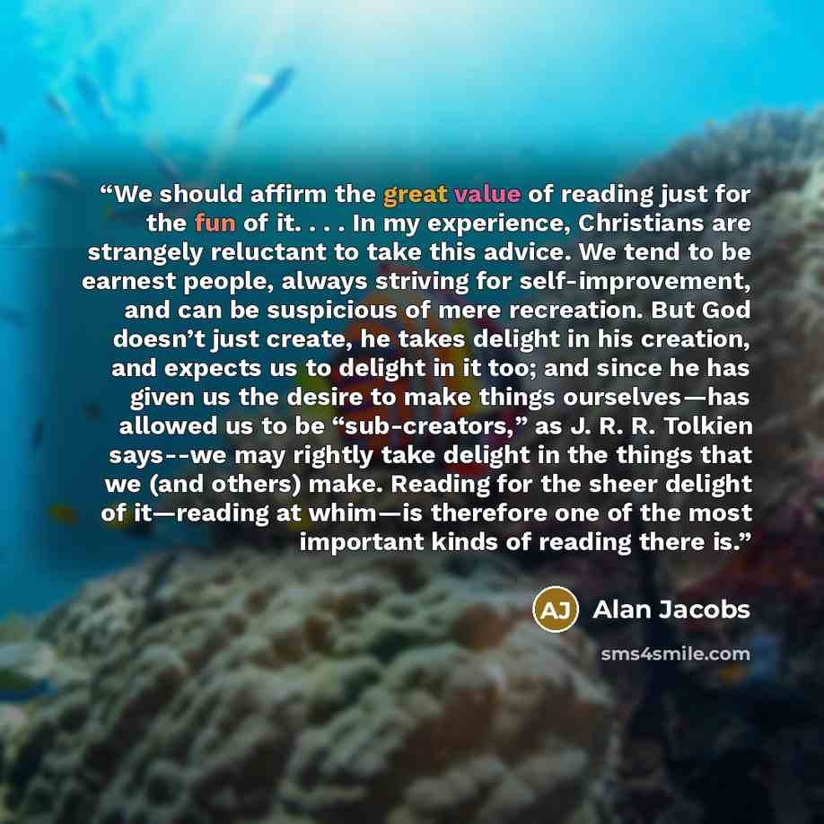 “We should affirm the great value of reading just for the fun of it. . . . In my experience, Christians are strangely reluctant to take this advice. We tend to be earnest people, always striving for self-improvement, and can be suspicious of mere recreation. But God doesn’t just create, he takes…” quote by Alan Jacobs