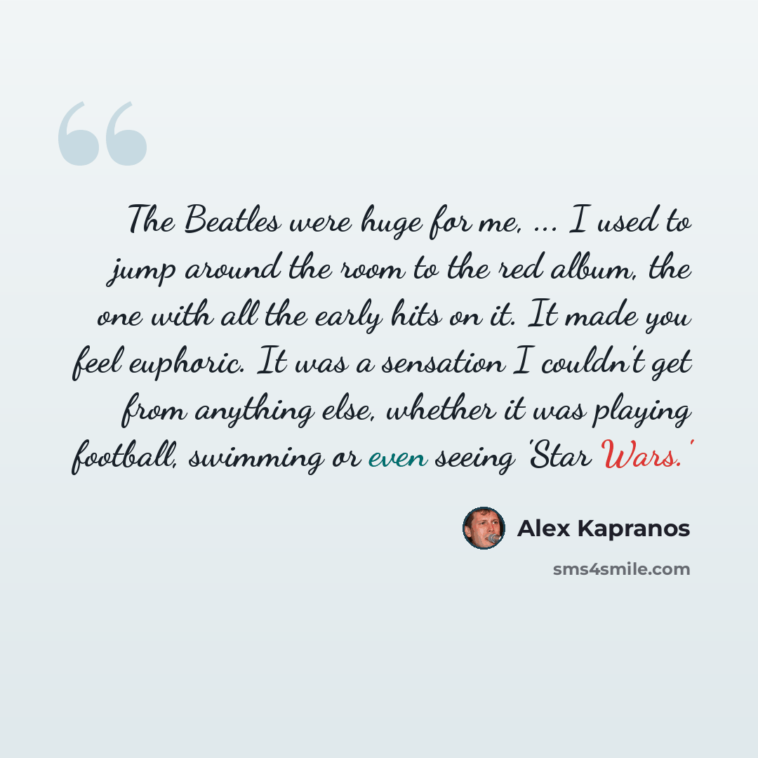 “The Beatles were huge for me, ... I used to jump around the room to the red album, the one with all the early hits on it. It made you feel euphoric. It was a sensation I couldn't get from anything else, whether it was playing football, swimming or even seeing 'Star Wars.'” quote by Alex Kapranos