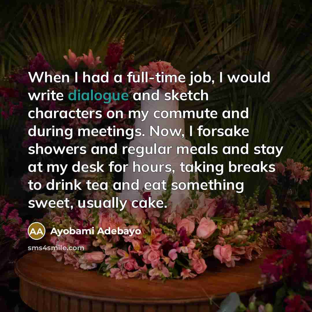 “When I had a full-time job, I would write dialogue and sketch characters on my commute and during meetings. Now, I forsake showers and regular meals and stay at my desk for hours, taking breaks to drink tea and eat something sweet, usually cake.” quote by Ayobami Adebayo