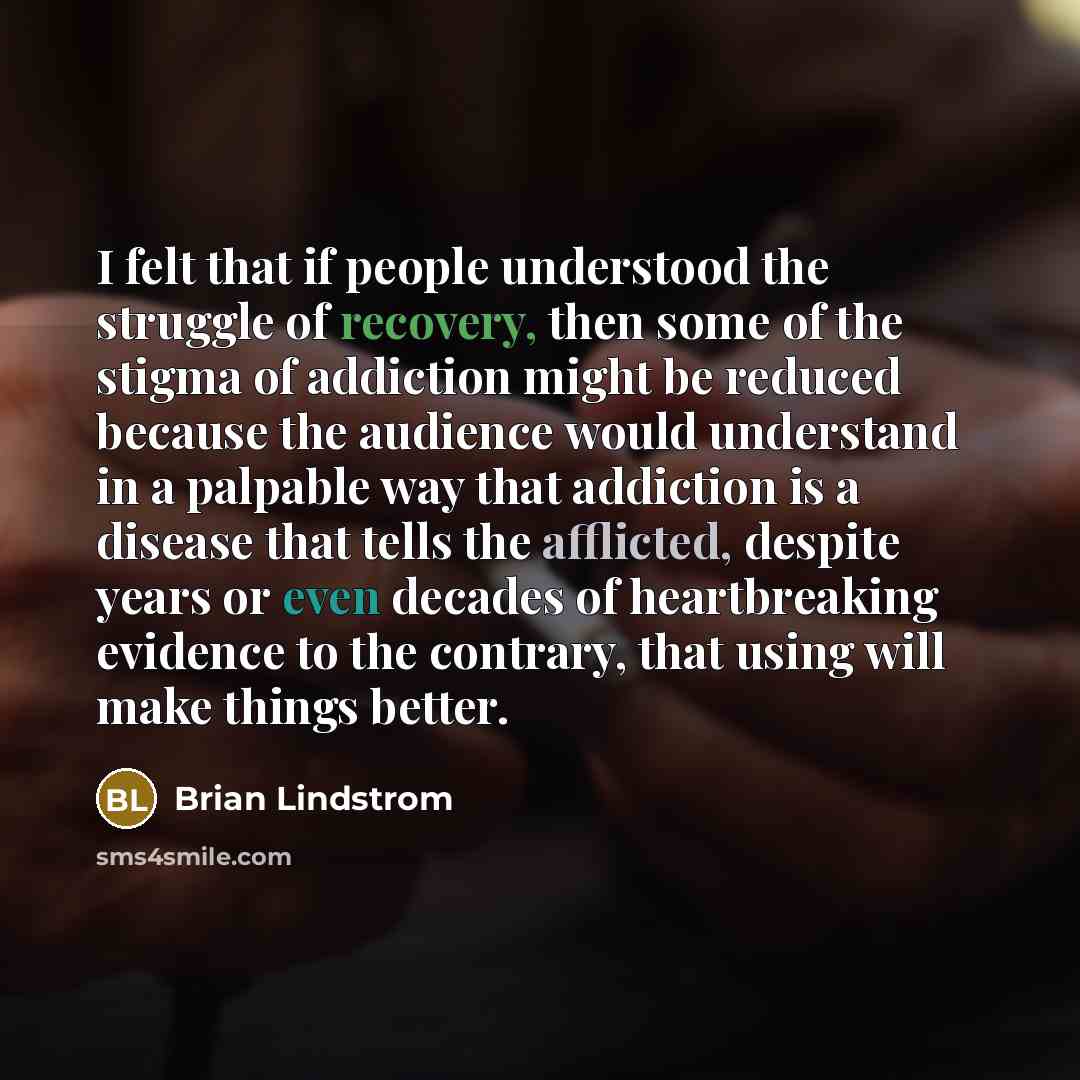 “I felt that if people understood the struggle of recovery, then some of the stigma of addiction might be reduced because the audience would understand in a palpable way that addiction is a disease that tells the afflicted, despite years or even decades of heartbreaking evidence to the contrary…” quote by Brian Lindstrom