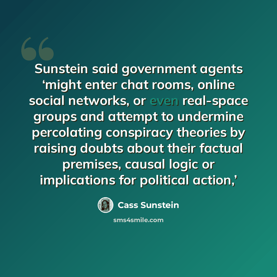 “Sunstein said government agents ‘might enter chat rooms, online social networks, or even real-space groups and attempt to undermine percolating conspiracy theories by raising doubts about their factual premises, causal logic or implications for political action,’” quote by Cass Sunstein