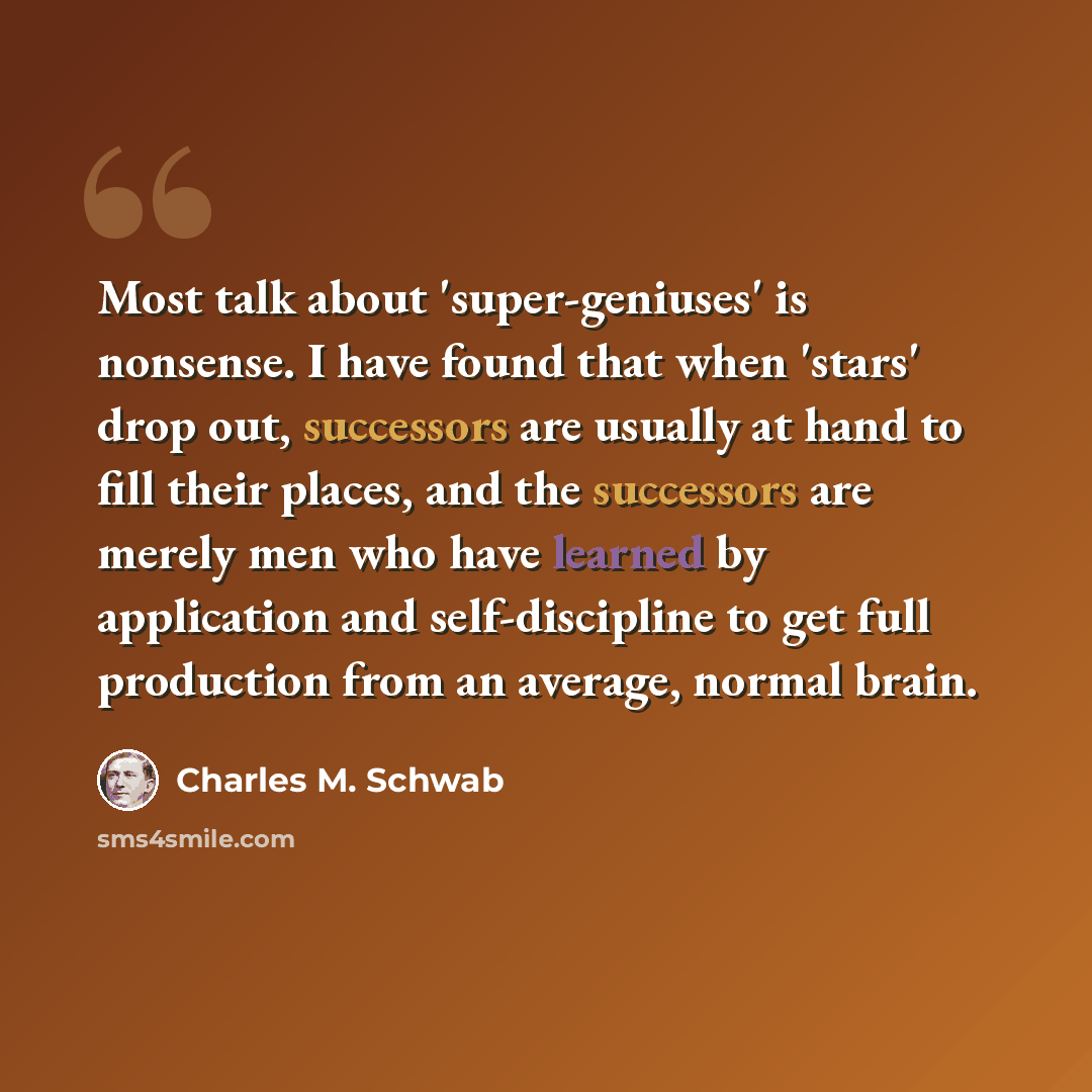 “Most talk about 'super-geniuses' is nonsense. I have found that when 'stars' drop out, successors are usually at hand to fill their places, and the successors are merely men who have learned by application and self-discipline to get full production from an average, normal brain.” quote by Charles M. Schwab